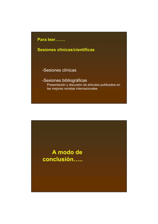 Para leer…….

Sesiones clínicas/científicas



  -Sesiones clínicas

  -Sesiones bibliográficas
    Presentación y discusión de artículos publicados en
    las mejores revistas internacionales




     A modo de
  conclusión…..
 