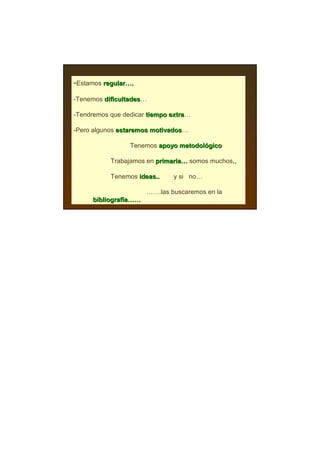 -Estamos regular….
         regular…

-Tenemos dificultades…
         dificultades

-Tendremos que dedicar tiempo extra…
                              extra

-Pero algunos estaremos motivados…
                        motivados

                 Tenemos apoyo metodológico
                               metodoló

           Trabajamos en primaria… somos muchos..
                         primaria…             ..

           Tenemos ideas..    y si no…

                      …….las buscaremos en la
     bibliografía……
     bibliografí
 