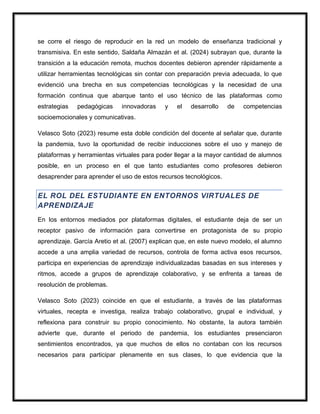 se corre el riesgo de reproducir en la red un modelo de enseñanza tradicional y
transmisiva. En este sentido, Saldaña Almazán et al. (2024) subrayan que, durante la
transición a la educación remota, muchos docentes debieron aprender rápidamente a
utilizar herramientas tecnológicas sin contar con preparación previa adecuada, lo que
evidenció una brecha en sus competencias tecnológicas y la necesidad de una
formación continua que abarque tanto el uso técnico de las plataformas como
estrategias pedagógicas innovadoras y el desarrollo de competencias
socioemocionales y comunicativas.
Velasco Soto (2023) resume esta doble condición del docente al señalar que, durante
la pandemia, tuvo la oportunidad de recibir inducciones sobre el uso y manejo de
plataformas y herramientas virtuales para poder llegar a la mayor cantidad de alumnos
posible, en un proceso en el que tanto estudiantes como profesores debieron
desaprender para aprender el uso de estos recursos tecnológicos.
EL ROL DEL ESTUDIANTE EN ENTORNOS VIRTUALES DE
APRENDIZAJE
En los entornos mediados por plataformas digitales, el estudiante deja de ser un
receptor pasivo de información para convertirse en protagonista de su propio
aprendizaje. García Aretio et al. (2007) explican que, en este nuevo modelo, el alumno
accede a una amplia variedad de recursos, controla de forma activa esos recursos,
participa en experiencias de aprendizaje individualizadas basadas en sus intereses y
ritmos, accede a grupos de aprendizaje colaborativo, y se enfrenta a tareas de
resolución de problemas.
Velasco Soto (2023) coincide en que el estudiante, a través de las plataformas
virtuales, recepta e investiga, realiza trabajo colaborativo, grupal e individual, y
reflexiona para construir su propio conocimiento. No obstante, la autora también
advierte que, durante el periodo de pandemia, los estudiantes presenciaron
sentimientos encontrados, ya que muchos de ellos no contaban con los recursos
necesarios para participar plenamente en sus clases, lo que evidencia que la
 
