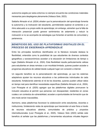 autonomía exigida por estos entornos no siempre encuentra las condiciones materiales
necesarias para desplegarse plenamente (Velasco Soto, 2023).
Saldaña Almazán et al. (2024) añaden que la personalización del aprendizaje fomenta
la autonomía y la motivación del estudiante, permitiéndole explorar el contenido a un
ritmo adecuado a su propio estilo de aprendizaje; sin embargo, advierten que la falta de
interacción presencial puede generar sentimientos de aislamiento y reducir la
motivación si no se acompaña de estrategias que fomenten el sentido de comunidad y
pertenencia.
BENEFICIOS DEL USO DE PLATAFORMAS DIGITALES EN EL
PROCESO DE ENSEÑANZA-APRENDIZAJE
Entre los principales beneficios identificados en la literatura revisada destaca la
flexibilidad, entendida como la posibilidad de que estudiantes de diversos contextos
geográficos y socioeconómicos accedan a la educación sin limitaciones de tiempo o
lugar (Saldaña Almazán et al., 2024). Esta flexibilidad resulta particularmente valiosa
para estudiantes en áreas remotas o con movilidad limitada, quienes pueden acceder a
programas educativos de calidad desde cualquier lugar con conexión a internet.
Un segundo beneficio es la personalización del aprendizaje, ya que los sistemas
adaptativos ajustan los recursos educativos a las preferencias individuales de cada
estudiante, fortaleciendo además el rol de los docentes, quienes pueden utilizar datos
en tiempo real para identificar necesidades específicas (Saldaña Almazán et al., 2024).
Loor Pinargote et al. (2025) agregan que las plataformas digitales promueven la
inclusión educativa al permitir que personas con discapacidad, residentes en zonas
rurales o en contextos de vulnerabilidad, accedan a oportunidades de formación que de
otro modo serían inaccesibles.
Asimismo, estas plataformas favorecen la colaboración entre estudiantes, docentes e
instituciones, fortaleciendo redes de aprendizaje que trascienden el aula física a través
de recursos educativos abiertos, comunidades de práctica y proyectos
interinstitucionales (Loor Pinargote et al., 2025). Velasco Soto (2023) señala este
beneficio al señalar que las plataformas y herramientas educativas virtuales llegaron
 