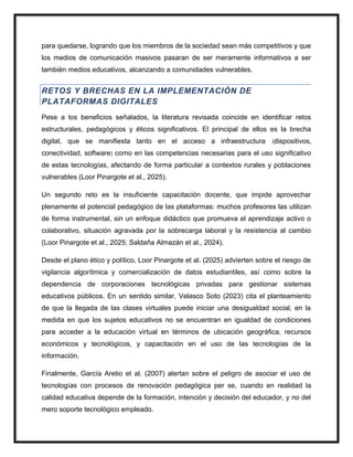 para quedarse, logrando que los miembros de la sociedad sean más competitivos y que
los medios de comunicación masivos pasaran de ser meramente informativos a ser
también medios educativos, alcanzando a comunidades vulnerables.
RETOS Y BRECHAS EN LA IMPLEMENTACIÓN DE
PLATAFORMAS DIGITALES
Pese a los beneficios señalados, la literatura revisada coincide en identificar retos
estructurales, pedagógicos y éticos significativos. El principal de ellos es la brecha
digital, que se manifiesta tanto en el acceso a infraestructura (dispositivos,
conectividad, software) como en las competencias necesarias para el uso significativo
de estas tecnologías, afectando de forma particular a contextos rurales y poblaciones
vulnerables (Loor Pinargote et al., 2025).
Un segundo reto es la insuficiente capacitación docente, que impide aprovechar
plenamente el potencial pedagógico de las plataformas: muchos profesores las utilizan
de forma instrumental, sin un enfoque didáctico que promueva el aprendizaje activo o
colaborativo, situación agravada por la sobrecarga laboral y la resistencia al cambio
(Loor Pinargote et al., 2025; Saldaña Almazán et al., 2024).
Desde el plano ético y político, Loor Pinargote et al. (2025) advierten sobre el riesgo de
vigilancia algorítmica y comercialización de datos estudiantiles, así como sobre la
dependencia de corporaciones tecnológicas privadas para gestionar sistemas
educativos públicos. En un sentido similar, Velasco Soto (2023) cita el planteamiento
de que la llegada de las clases virtuales puede iniciar una desigualdad social, en la
medida en que los sujetos educativos no se encuentran en igualdad de condiciones
para acceder a la educación virtual en términos de ubicación geográfica, recursos
económicos y tecnológicos, y capacitación en el uso de las tecnologías de la
información.
Finalmente, García Aretio et al. (2007) alertan sobre el peligro de asociar el uso de
tecnologías con procesos de renovación pedagógica per se, cuando en realidad la
calidad educativa depende de la formación, intención y decisión del educador, y no del
mero soporte tecnológico empleado.
 