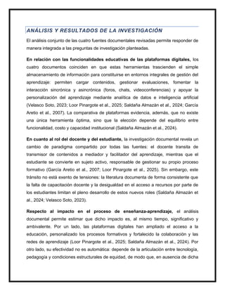 ANÁLISIS Y RESULTADOS DE LA INVESTIGACIÓN
El análisis conjunto de las cuatro fuentes documentales revisadas permite responder de
manera integrada a las preguntas de investigación planteadas.
En relación con las funcionalidades educativas de las plataformas digitales, los
cuatro documentos coinciden en que estas herramientas trascienden el simple
almacenamiento de información para constituirse en entornos integrales de gestión del
aprendizaje: permiten cargar contenidos, gestionar evaluaciones, fomentar la
interacción sincrónica y asincrónica (foros, chats, videoconferencias) y apoyar la
personalización del aprendizaje mediante analítica de datos e inteligencia artificial
(Velasco Soto, 2023; Loor Pinargote et al., 2025; Saldaña Almazán et al., 2024; García
Aretio et al., 2007). La comparativa de plataformas evidencia, además, que no existe
una única herramienta óptima, sino que la elección depende del equilibrio entre
funcionalidad, costo y capacidad institucional (Saldaña Almazán et al., 2024).
En cuanto al rol del docente y del estudiante, la investigación documental revela un
cambio de paradigma compartido por todas las fuentes: el docente transita de
transmisor de contenidos a mediador y facilitador del aprendizaje, mientras que el
estudiante se convierte en sujeto activo, responsable de gestionar su propio proceso
formativo (García Aretio et al., 2007; Loor Pinargote et al., 2025). Sin embargo, este
tránsito no está exento de tensiones: la literatura documenta de forma consistente que
la falta de capacitación docente y la desigualdad en el acceso a recursos por parte de
los estudiantes limitan el pleno desarrollo de estos nuevos roles (Saldaña Almazán et
al., 2024; Velasco Soto, 2023).
Respecto al impacto en el proceso de enseñanza-aprendizaje, el análisis
documental permite estimar que dicho impacto es, al mismo tiempo, significativo y
ambivalente. Por un lado, las plataformas digitales han ampliado el acceso a la
educación, personalizado los procesos formativos y fortalecido la colaboración y las
redes de aprendizaje (Loor Pinargote et al., 2025; Saldaña Almazán et al., 2024). Por
otro lado, su efectividad no es automática: depende de la articulación entre tecnología,
pedagogía y condiciones estructurales de equidad, de modo que, en ausencia de dicha
 