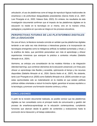 articulación, el uso de plataformas corre el riesgo de reproducir lógicas tradicionales de
enseñanza o de profundizar desigualdades preexistentes (García Aretio et al., 2007;
Loor Pinargote et al., 2025; Velasco Soto, 2023). En síntesis, los resultados de esta
investigación documental confirman que el impacto de las plataformas digitales en la
educación no reside en la tecnología en sí misma, sino en la manera crítica,
pedagógica y equitativa en que esta se integra en los procesos educativos.
PERSPECTIVAS FUTURAS DE LAS PLATAFORMAS DIGITALES
EN LA EDUCACIÓN
De cara al futuro, la literatura revisada coincide en señalar que las plataformas digitales
tenderán a ser cada vez más dinámicas e interactivas gracias a la incorporación de
tecnologías emergentes como la inteligencia artificial, la realidad aumentada y virtual, y
la analítica de datos, que permitirán personalizar aún más el aprendizaje y ofrecer
experiencias inmersivas que acerquen la práctica a contextos virtuales (Saldaña
Almazán et al., 2024).
Asimismo, se anticipa una consolidación de los modelos híbridos o de integración
(blended learning), que combinan elementos de la educación presencial y en línea para
ofrecer un aprendizaje más flexible y accesible, optimizando el tiempo y los recursos
disponibles (Saldaña Almazán et al., 2024; García Aretio et al., 2007). No obstante,
tanto Loor Pinargote et al. (2025) como Saldaña Almazán et al. (2024) coinciden en que
estas oportunidades solo se materializarán en la medida en que existan políticas
públicas sólidas orientadas a reducir la brecha digital, garantizar el acceso equitativo a
la tecnología y promover una formación docente continua y crítica.
CONCLUSIONES
A partir de la revisión documental realizada, es posible concluir que las plataformas
digitales se han consolidado como el principal medio de comunicación y gestión del
proceso de enseñanza-aprendizaje en la educación contemporánea, cumpliendo
funciones que abarcan desde la gestión de contenidos y evaluaciones hasta la
promoción de la interacción y el trabajo colaborativo .
 