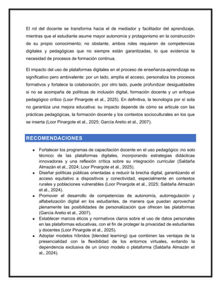 El rol del docente se transforma hacia el de mediador y facilitador del aprendizaje,
mientras que el estudiante asume mayor autonomía y protagonismo en la construcción
de su propio conocimiento; no obstante, ambos roles requieren de competencias
digitales y pedagógicas que no siempre están garantizadas, lo que evidencia la
necesidad de procesos de formación continua.
El impacto del uso de plataformas digitales en el proceso de enseñanza-aprendizaje es
significativo pero ambivalente: por un lado, amplía el acceso, personaliza los procesos
formativos y fortalece la colaboración; por otro lado, puede profundizar desigualdades
si no se acompaña de políticas de inclusión digital, formación docente y un enfoque
pedagógico crítico (Loor Pinargote et al., 2025). En definitiva, la tecnología por sí sola
no garantiza una mejora educativa: su impacto depende de cómo se articule con las
prácticas pedagógicas, la formación docente y los contextos socioculturales en los que
se inserta (Loor Pinargote et al., 2025; García Aretio et al., 2007).
RECOMENDACIONES
● Fortalecer los programas de capacitación docente en el uso pedagógico (no solo
técnico) de las plataformas digitales, incorporando estrategias didácticas
innovadoras y una reflexión crítica sobre su integración curricular (Saldaña
Almazán et al., 2024; Loor Pinargote et al., 2025).
● Diseñar políticas públicas orientadas a reducir la brecha digital, garantizando el
acceso equitativo a dispositivos y conectividad, especialmente en contextos
rurales y poblaciones vulnerables (Loor Pinargote et al., 2025; Saldaña Almazán
et al., 2024).
● Promover el desarrollo de competencias de autonomía, autorregulación y
alfabetización digital en los estudiantes, de manera que puedan aprovechar
plenamente las posibilidades de personalización que ofrecen las plataformas
(García Aretio et al., 2007).
● Establecer marcos éticos y normativos claros sobre el uso de datos personales
en las plataformas educativas, con el fin de proteger la privacidad de estudiantes
y docentes (Loor Pinargote et al., 2025).
● Adoptar modelos híbridos (blended learning) que combinen las ventajas de la
presencialidad con la flexibilidad de los entornos virtuales, evitando la
dependencia exclusiva de un único modelo o plataforma (Saldaña Almazán et
al., 2024).
 