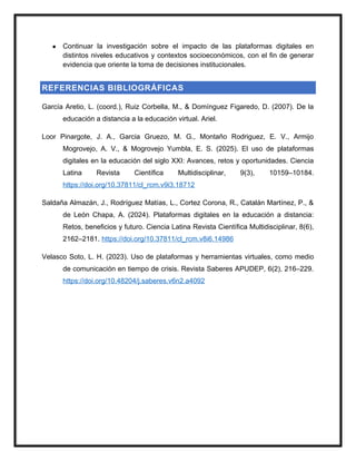 ● Continuar la investigación sobre el impacto de las plataformas digitales en
distintos niveles educativos y contextos socioeconómicos, con el fin de generar
evidencia que oriente la toma de decisiones institucionales.
REFERENCIAS BIBLIOGRÁFICAS
García Aretio, L. (coord.), Ruiz Corbella, M., & Domínguez Figaredo, D. (2007). De la
educación a distancia a la educación virtual. Ariel.
Loor Pinargote, J. A., Garcia Gruezo, M. G., Montaño Rodriguez, E. V., Armijo
Mogrovejo, A. V., & Mogrovejo Yumbla, E. S. (2025). El uso de plataformas
digitales en la educación del siglo XXI: Avances, retos y oportunidades. Ciencia
Latina Revista Científica Multidisciplinar, 9(3), 10159–10184.
https://doi.org/10.37811/cl_rcm.v9i3.18712
Saldaña Almazán, J., Rodríguez Matías, L., Cortez Corona, R., Catalán Martínez, P., &
de León Chapa, A. (2024). Plataformas digitales en la educación a distancia:
Retos, beneficios y futuro. Ciencia Latina Revista Científica Multidisciplinar, 8(6),
2162–2181. https://doi.org/10.37811/cl_rcm.v8i6.14986
Velasco Soto, L. H. (2023). Uso de plataformas y herramientas virtuales, como medio
de comunicación en tiempo de crisis. Revista Saberes APUDEP, 6(2), 216–229.
https://doi.org/10.48204/j.saberes.v6n2.a4092
 