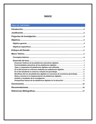 ÍNDICE
TABLA DE CONTENIDO
Introducción.........................................................................................................................3
Justificación........................................................................................................................3
Preguntas de Investigación...............................................................................................4
Objetivos..............................................................................................................................4
Objetivo general...........................................................................................................................4
Objetivos específicos..................................................................................................................4
Enfoque del Estudio...........................................................................................................5
Marco Teórico......................................................................................................................5
Conceptos básicos.......................................................................................................................6
Desarrollo del tema......................................................................................................................7
Evolución histórica de las plataformas educativas digitales...............................................................7
Funcionalidades educativas de las plataformas digitales....................................................................8
Tipos y comparativa de plataformas digitales más utilizadas.............................................................9
El rol del docente en entornos mediados por plataformas digitales................................................10
El rol del estudiante en entornos virtuales de aprendizaje.................................................................11
Beneficios del uso de plataformas digitales en el proceso de enseñanza-aprendizaje..............12
Retos y brechas en la implementación de plataformas digitales......................................................13
Análisis y resultados de la investigación................................................................................................14
Perspectivas futuras de las plataformas digitales en la educación.................................................15
Conclusiones.....................................................................................................................16
Recomendaciones............................................................................................................16
Referencias Bibliográficas..............................................................................................17
 