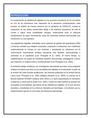 INTRODUCCIÓN
La incorporación de plataformas digitales en los procesos educativos se ha convertido
en uno de los fenómenos más relevantes de la educación contemporánea. Este
proceso se aceleró de manera decisiva con la pandemia de COVID-19, cuando la
suspensión de las clases presenciales obligó a los sistemas educativos de todo el
mundo a migrar hacia modalidades virtuales, evidenciando tanto el potencial
transformador de estas herramientas como las profundas brechas estructurales que
condicionan su uso equitativo
Las plataformas digitales, entendidas como sistemas de gestión del aprendizaje (LMS)
y entornos virtuales que integran contenidos, evaluación e interacción, han modificado
sustancialmente la manera en que docentes y estudiantes se relacionan con el
conocimiento, favoreciendo modelos educativos más flexibles, personalizados y
centrados en el estudiante (Loor Pinargote et al., 2025). Al mismo tiempo, su
implementación ha puesto de manifiesto desafíos estructurales, pedagógicos y éticos
que requieren un análisis crítico y contextualizado (Loor Pinargote et al., 2025).
El presente trabajo constituye una investigación documental que tiene como propósito
analizar el impacto que tiene el uso de plataformas digitales en la educación, a partir de
la revisión de cuatro fuentes académicas: dos artículos publicados en la revista Ciencia
Latina (Loor Pinargote et al., 2025; Saldaña Almazán et al., 2024), un artículo de la
Revista Saberes APUDEP (Velasco Soto, 2023) y un texto especializado en educación
a distancia y virtual (García Aretio et al., 2007). A partir de estas fuentes se abordan las
principales funcionalidades educativas de las plataformas digitales, el rol que asumen
docentes y estudiantes en los entornos mediados por tecnología, y los efectos que su
implementación genera en el proceso de enseñanza-aprendizaje.
 