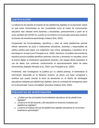 JUSTIFICACIÓN
La relevancia de estudiar el impacto de las plataformas digitales en la educación radica
en que estas herramientas se han consolidado como el medio de comunicación
educativa más utilizado entre docentes y estudiantes, particularmente a partir de la
crisis sanitaria del COVID-19, cuando se convirtieron en el principal canal para sostener
el proceso de enseñanza-aprendizaje (Velasco Soto, 2023).
Comprender las funcionalidades, beneficios y retos de estas plataformas permite
ofrecer elementos de juicio a instituciones educativas, docentes y responsables de
política pública para lograr una integración más crítica, pedagógica y equitativa de la
tecnología en el aula (Loor Pinargote et al., 2025). Asimismo, el análisis documental de
estudios previos posibilita identificar patrones comunes y tensiones no resueltas (como
la brecha digital, la insuficiente capacitación docente y los riesgos éticos asociados al
uso de datos) que continúan condicionando el aprovechamiento pleno de estas
herramientas (Saldaña Almazán et al., 2024; Loor Pinargote et al., 2025).
Finalmente, esta investigación se justifica por su utilidad práctica: al sistematizar la
información disponible en la literatura reciente, se ofrece una base conceptual y
analítica que puede orientar la toma de decisiones en el diseño de estrategias
educativas mediadas por plataformas digitales, tanto en contextos de emergencia como
en la denominada "nueva normalidad" educativa (Velasco Soto, 2023).
PREGUNTAS DE INVESTIGACIÓN
● ¿Cuáles son las principales funcionalidades educativas de las plataformas
digitales?
● ¿Cuál es el rol del docente y del estudiante en entornos mediados por
plataformas digitales?
● ¿Cuál es el impacto del uso de plataformas digitales educativas en el proceso
enseñanza aprendizaje?
 