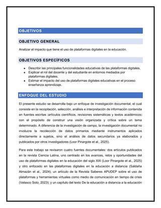 OBJETIVOS
OBJETIVO GENERAL
Analizar el impacto que tiene el uso de plataformas digitales en la educación.
OBJETIVOS ESPECÍFICOS
● Describir las principales funcionalidades educativas de las plataformas digitales.
● Explicar el rol del docente y del estudiante en entornos mediados por
plataformas digitales.
● Estimar el impacto del uso de plataformas digitales educativas en el proceso
enseñanza aprendizaje.
ENFOQUE DEL ESTUDIO
El presente estudio se desarrolla bajo un enfoque de investigación documental, el cual
consiste en la recopilación, selección, análisis e interpretación de información contenida
en fuentes escritas (artículos científicos, revisiones sistemáticas y textos académicos)
con el propósito de construir una visión organizada y crítica sobre un tema
determinado. A diferencia de la investigación de campo, la investigación documental no
involucra la recolección de datos primarios mediante instrumentos aplicados
directamente a sujetos, sino el análisis de datos secundarios ya elaborados y
publicados por otros investigadores (Loor Pinargote et al., 2025).
Para este trabajo se revisaron cuatro fuentes documentales: dos artículos publicados
en la revista Ciencia Latina, uno centrado en los avances, retos y oportunidades del
uso de plataformas digitales en la educación del siglo XXI (Loor Pinargote et al., 2025)
y otro enfocado en las plataformas digitales en la educación a distancia (Saldaña
Almazán et al., 2024); un artículo de la Revista Saberes APUDEP sobre el uso de
plataformas y herramientas virtuales como medio de comunicación en tiempo de crisis
(Velasco Soto, 2023); y un capítulo del texto De la educación a distancia a la educación
 