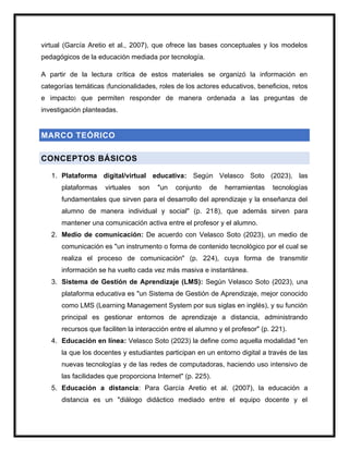 virtual (García Aretio et al., 2007), que ofrece las bases conceptuales y los modelos
pedagógicos de la educación mediada por tecnología.
A partir de la lectura crítica de estos materiales se organizó la información en
categorías temáticas (funcionalidades, roles de los actores educativos, beneficios, retos
e impacto) que permiten responder de manera ordenada a las preguntas de
investigación planteadas.
MARCO TEÓRICO
CONCEPTOS BÁSICOS
1. Plataforma digital/virtual educativa: Según Velasco Soto (2023), las
plataformas virtuales son "un conjunto de herramientas tecnologías
fundamentales que sirven para el desarrollo del aprendizaje y la enseñanza del
alumno de manera individual y social" (p. 218), que además sirven para
mantener una comunicación activa entre el profesor y el alumno.
2. Medio de comunicación: De acuerdo con Velasco Soto (2023), un medio de
comunicación es "un instrumento o forma de contenido tecnológico por el cual se
realiza el proceso de comunicación" (p. 224), cuya forma de transmitir
información se ha vuelto cada vez más masiva e instantánea.
3. Sistema de Gestión de Aprendizaje (LMS): Según Velasco Soto (2023), una
plataforma educativa es "un Sistema de Gestión de Aprendizaje, mejor conocido
como LMS (Learning Management System por sus siglas en inglés), y su función
principal es gestionar entornos de aprendizaje a distancia, administrando
recursos que faciliten la interacción entre el alumno y el profesor" (p. 221).
4. Educación en línea: Velasco Soto (2023) la define como aquella modalidad "en
la que los docentes y estudiantes participan en un entorno digital a través de las
nuevas tecnologías y de las redes de computadoras, haciendo uso intensivo de
las facilidades que proporciona Internet" (p. 225).
5. Educación a distancia: Para García Aretio et al. (2007), la educación a
distancia es un "diálogo didáctico mediado entre el equipo docente y el
 
