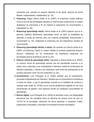 estudiante que, ubicado en espacio diferente al de aquél, aprende de forma
flexible, independiente y colaborativa" (p. 16).
6. E-learning: Según García Aretio et al. (2007), el e-learning "puede definirse
como el uso de las tecnologías basadas en Internet para proporcionar un amplio
despliegue de soluciones a fin de mejorar la adquisición de conocimientos y
habilidades" (p. 24).
7. M-learning (aprendizaje móvil): García Aretio et al. (2007) explican que el m-
learning "significa literalmente aprendizaje móvil, es decir la posibilidad de
aprender a través de Internet, pero con máxima portabilidad, interactividad y
conectividad" (p. 24), integrando el e-learning con los dispositivos móviles de
comunicación.
8. B-learning (aprendizaje híbrido o mixto): De acuerdo con García Aretio et al.
(2007), el b-learning "valora en mayor medida el contacto presencial docente-
alumno", tratándose de "la combinación de enseñanza presencial con
tecnologías para la enseñanza virtual" (p. 25).
9. Entorno virtual de aprendizaje (AVA): Siguiendo a García Aretio et al. (2007),
un entorno virtual de aprendizaje permite que los estudiantes avancen a su
propio ritmo, responde a sus necesidades e intereses, facilita la combinación de
distintos materiales, y "tiende a ser interactiva, tanto entre los participantes en el
proceso educativo como con los contenidos" (p. 26).
10.Conectivismo: Loor Pinargote et al. (2025) señalan que el conectivismo,
propuesto originalmente por Siemens, "plantea que el conocimiento se distribuye
a través de redes, y que el aprendizaje consiste en la habilidad de construir y
navegar esas redes" (p. 10165), por lo que las plataformas digitales no son solo
herramientas de gestión, sino espacios donde se configuran comunidades de
aprendizaje.
11.Brecha digital: Loor Pinargote et al. (2025) la describen como una desigualdad
estructural que "se manifiesta tanto en términos de acceso como de uso" (p.
10175) de la tecnología, afectando de forma particular a contextos rurales,
poblaciones vulnerables y docentes con limitada formación tecnológica.
 