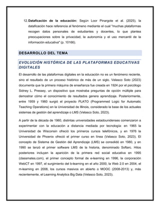 12.Dataficación de la educación: Según Loor Pinargote et al. (2025), la
dataficación hace referencia al fenómeno mediante el cual "muchas plataformas
recogen datos personales de estudiantes y docentes, lo que plantea
preocupaciones sobre la privacidad, la autonomía y el uso mercantil de la
información educativa" (p. 10166).
DESARROLLO DEL TEMA
EVOLUCIÓN HISTÓRICA DE LAS PLATAFORMAS EDUCATIVAS
DIGITALES
El desarrollo de las plataformas digitales en la educación no es un fenómeno reciente,
sino el resultado de un proceso histórico de más de un siglo. Velasco Soto (2023)
documenta que la primera máquina de enseñanza fue creada en 1924 por el psicólogo
Sidney L. Pressey, un dispositivo que mostraba preguntas de opción múltiple para
demostrar cómo el conocimiento de resultados genera aprendizaje. Posteriormente,
entre 1959 y 1960 surgió el proyecto PLATO (Programmed Logic for Automatic
Teaching Operations) en la Universidad de Illinois, considerado la base de los actuales
sistemas de gestión del aprendizaje o LMS (Velasco Soto, 2023).
A partir de la década de 1960, distintas universidades estadounidenses comenzaron a
experimentar con la educación a distancia mediada por tecnología: en 1965 la
Universidad de Wisconsin ofreció los primeros cursos telefónicos, y en 1976 la
Universidad de Phoenix ofreció el primer curso en línea (Velasco Soto, 2023). El
concepto de Sistema de Gestión del Aprendizaje (LMS) se consolidó en 1980, y en
1990 se lanzó el primer software LMS de la historia, denominado Softarc. Hitos
posteriores incluyen la aparición de la primera red social educativa en 1995
(classmates.com), el primer concepto formal de e-learning en 1996, la corporación
WebCT en 1997, el surgimiento del b-learning en el año 2000, la Web 2.0 en 2004, el
m-learning en 2008, los cursos masivos en abierto o MOOC (2008-2013) y, más
recientemente, el Learning Analytics Big Data (Velasco Soto, 2023).
 