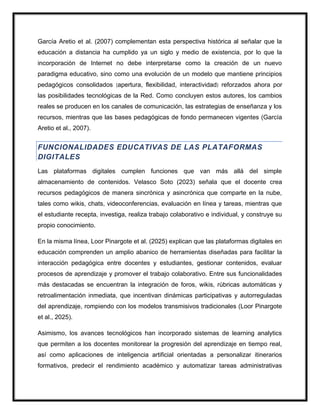 García Aretio et al. (2007) complementan esta perspectiva histórica al señalar que la
educación a distancia ha cumplido ya un siglo y medio de existencia, por lo que la
incorporación de Internet no debe interpretarse como la creación de un nuevo
paradigma educativo, sino como una evolución de un modelo que mantiene principios
pedagógicos consolidados (apertura, flexibilidad, interactividad) reforzados ahora por
las posibilidades tecnológicas de la Red. Como concluyen estos autores, los cambios
reales se producen en los canales de comunicación, las estrategias de enseñanza y los
recursos, mientras que las bases pedagógicas de fondo permanecen vigentes (García
Aretio et al., 2007).
FUNCIONALIDADES EDUCATIVAS DE LAS PLATAFORMAS
DIGITALES
Las plataformas digitales cumplen funciones que van más allá del simple
almacenamiento de contenidos. Velasco Soto (2023) señala que el docente crea
recursos pedagógicos de manera sincrónica y asincrónica que comparte en la nube,
tales como wikis, chats, videoconferencias, evaluación en línea y tareas, mientras que
el estudiante recepta, investiga, realiza trabajo colaborativo e individual, y construye su
propio conocimiento.
En la misma línea, Loor Pinargote et al. (2025) explican que las plataformas digitales en
educación comprenden un amplio abanico de herramientas diseñadas para facilitar la
interacción pedagógica entre docentes y estudiantes, gestionar contenidos, evaluar
procesos de aprendizaje y promover el trabajo colaborativo. Entre sus funcionalidades
más destacadas se encuentran la integración de foros, wikis, rúbricas automáticas y
retroalimentación inmediata, que incentivan dinámicas participativas y autorreguladas
del aprendizaje, rompiendo con los modelos transmisivos tradicionales (Loor Pinargote
et al., 2025).
Asimismo, los avances tecnológicos han incorporado sistemas de learning analytics
que permiten a los docentes monitorear la progresión del aprendizaje en tiempo real,
así como aplicaciones de inteligencia artificial orientadas a personalizar itinerarios
formativos, predecir el rendimiento académico y automatizar tareas administrativas
 
