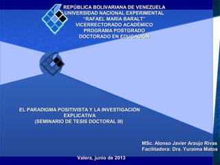 REPÚBLICA BOLIVARIANA DE VENEZUELAREPÚBLICA BOLIVARIANA DE VENEZUELA
UNIVERSIDAD NACIONAL EXPERIMENTALUNIVERSIDAD NACIONAL EXPERIMENTAL
““RAFAEL MARÍA BARALT”RAFAEL MARÍA BARALT”
VICERRECTORADO ACADÉMICOVICERRECTORADO ACADÉMICO
PROGRAMA POSTGRADOPROGRAMA POSTGRADO
DOCTORADO EN EDUCACIÓNDOCTORADO EN EDUCACIÓN
EL PARADIGMA POSITIVISTA Y LA INVESTIGACIÓNEL PARADIGMA POSITIVISTA Y LA INVESTIGACIÓN
EXPLICATIVAEXPLICATIVA
(SEMINARIO DE TESIS DOCTORAL III)(SEMINARIO DE TESIS DOCTORAL III)
MSc. Alonso Javier Araujo RivasMSc. Alonso Javier Araujo Rivas
Facilitadora: Dra. Yuraima MatosFacilitadora: Dra. Yuraima Matos
Valera, junio de 2013Valera, junio de 2013
 