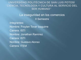 UNIVERSIDAD POLITÉCNICA DE SAN LUIS POTOSÍ”CIENCIA, TECNOLOGÍA Y CULTURA AL SERVICIO DEL SER HUMANO” La inseguridad en los comercios  II Semestre Integrantes: Nombre: Froylan Tovar Izaguirre Carrera: ISTI Nombre: Jonathan Ramírez   Carrera: ISTI Nombre: Gustavo Alonso  Carrera: ITEM 