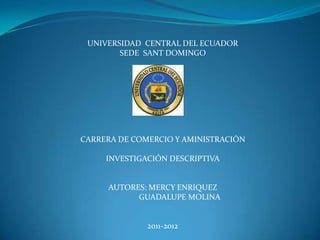 UNIVERSIDAD  CENTRAL DEL ECUADOR SEDE  SANT DOMINGO CARRERA DE COMERCIO Y AMINISTRACIÓN INVESTIGACIÓN DESCRIPTIVA AUTORES: MERCY ENRIQUEZ                 GUADALUPE MOLINA 2011-2012 