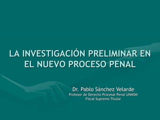 LA INVESTIGACIÓN PRELIMINAR EN
EL NUEVO PROCESO PENAL
Dr. Pablo Sánchez Velarde
Profesor de Derecho Procesal Penal UNMSM
Fiscal Supremo Titular
 