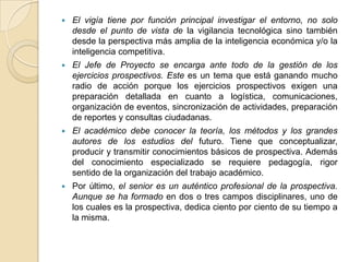    El vigía tiene por función principal investigar el entorno, no solo
    desde el punto de vista de la vigilancia tecnológica sino también
    desde la perspectiva más amplia de la inteligencia económica y/o la
    inteligencia competitiva.
   El Jefe de Proyecto se encarga ante todo de la gestión de los
    ejercicios prospectivos. Este es un tema que está ganando mucho
    radio de acción porque los ejercicios prospectivos exigen una
    preparación detallada en cuanto a logística, comunicaciones,
    organización de eventos, sincronización de actividades, preparación
    de reportes y consultas ciudadanas.
   El académico debe conocer la teoría, los métodos y los grandes
    autores de los estudios del futuro. Tiene que conceptualizar,
    producir y transmitir conocimientos básicos de prospectiva. Además
    del conocimiento especializado se requiere pedagogía, rigor
    sentido de la organización del trabajo académico.
   Por último, el senior es un auténtico profesional de la prospectiva.
    Aunque se ha formado en dos o tres campos disciplinares, uno de
    los cuales es la prospectiva, dedica ciento por ciento de su tiempo a
    la misma.
 