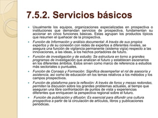 7.5.2. Servicios básicos
   Usualmente los equipos, organizaciones especializadas en prospectiva o
    instituciones que demandan servicios de prospectiva, fundamentan su
    accionar en cinco funciones básicas. Estas agrupan los productos típicos
    que resumen el quehacer de la prospectiva.
   Función de Información y análisis documental: A través de sus propios
    expertos y de su conexión con redes de expertos a diferentes niveles, se
    asegura una función de vigilancia permanente (sistema vigía) respecto a las
    innovaciones, a las ideas, a los hechos portadores de futuro.
   Función de investigación y de estudio: Se estructura en torno a grandes
    programas de investigación que analizan el futuro y establecen escenarios
    en los diferentes ámbitos. Estos sirven como marco de referencia a estudios
    más sectoriales o puntuales.
   Función de Consejo y Formación: Significa desempeñar el rol de asesoría y
    asistencia, así como de educación en los temas relativos a los métodos y los
    campos prospectivos.
   Función de plataforma para la reflexión: A través de foros y mesas redondas,
    permiten la discusión sobre los grandes problemas actuales, al tiempo que
    aseguran una libre confrontación de puntos de vista y experiencias
    diferentes que enriquecen la perspectiva regional sobre el futuro.
    Función de publicación y difusión: Es esencial para difundir una cultura
    prospectiva a partir de la circulación de artículos, libros y publicaciones
    periódicas.
 