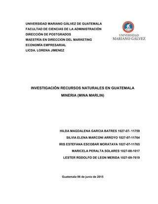 UNIVERSIDAD MARIANO GÁLVEZ DE GUATEMALA
FACULTAD DE CIENCIAS DE LA ADMINISTRACIÓN
DIRECCIÓN DE POSTGRADOS
MAESTRÍA EN DIRECCION DEL MARKETING
ECONOMÍA EMPRESARIAL
LICDA. LORENA JIMENEZ
INVESTIGACIÓN RECURSOS NATURALES EN GUATEMALA
MINERIA (MINA MARLIN)
HILDA MAGDALENA GARCIA BATRES 1027-07- 11759
SILVIA ELENA MARCONI ARROYO 1027-07-11764
IRIS ESTEFANA ESCOBAR MORATAYA 1027-07-11765
MARICELA PERALTA SOLARES 1027-08-1017
LESTER RODOLFO DE LEON MERIDA 1027-09-7619
Guatemala 06 de junio de 2015
 