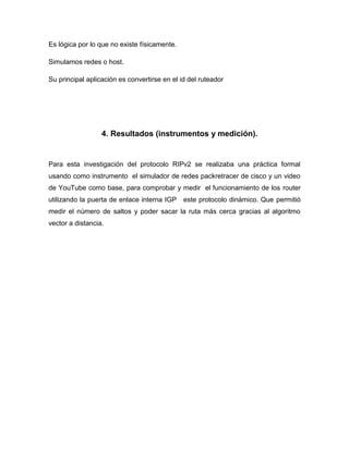 Es lógica por lo que no existe físicamente.

Simulamos redes o host.

Su principal aplicación es convertirse en el id del ruteador




                  4. Resultados (instrumentos y medición).


Para esta investigación del protocolo RIPv2 se realizaba una práctica formal
usando como instrumento el simulador de redes packretracer de cisco y un video
de YouTube como base, para comprobar y medir el funcionamiento de los router
utilizando la puerta de enlace interna IGP    este protocolo dinámico. Que permitió
medir el número de saltos y poder sacar la ruta más cerca gracias al algoritmo
vector a distancia.
 