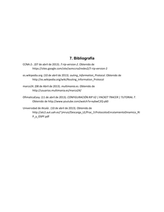 7. Bibliografía
CCNA-2-. (07 de abril de 2013). 7-rip-version-2. Obtenido de
       https://sites.google.com/site/asmccna2redes2/7-rip-version-2

es.wikipedia.org. (10 de abril de 2013). outing_Information_Protocol. Obtenido de
        http://es.wikipedia.org/wiki/Routing_Information_Protocol

marco24. (08 de Abril de 2013). multimania.es. Obtenido de
      http://usuarios.multimania.es/marco24/

OfimaticaEasy. (11 de abril de 2013). CONFIGURACIÓN RIP V2 | PACKET TRACER | TUTORIAL 7.
        Obtenido de http://www.youtube.com/watch?v=xybwC2Q-y60

Universidad de Alcalá . (10 de abril de 2013). Obtenido de
        http://atc2.aut.uah.es/~jmruiz/Descarga_LE/Prac_3.ProtocolosEnrutamientoDinamico_RI
        P_y_OSPF.pdf
 