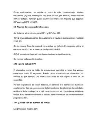 Como contrapartida, es quizás el protocolo más implementado. Muchos
dispositivos (algunos routers para pequeñas oficinas, por ejemplo) tienen activado
RIP por defecto. También puede ocurrir encontrarse con firewalls que soportan
RIP pero no OSPF o EIGRP.

3.9 Algunas de sus características son:


-La distancia administrativa para RIPv1 y RIPv2 es 120.

-RIPv2 envía actualizaciones de enrutamiento a través de la dirección de multicast
224.0.0.9.

-En los routers Cisco, la versión 2 no se activa por defecto. Es necesario utilizar el
comando versión 2 en el modo de configuración de RIP.

-RIPv2 sumariza actualizaciones de enrutamiento automáticamente.

-Su métrica es la cuenta de saltos.

3.10 ¿Cómo trabaja RIP?


El dispositivo envía su tabla de enrutamiento completa a todos los vecinos
conectados cada 30 segundos. Puede haber actualizaciones disparadas por
eventos si, por ejemplo, una interfaz cae antes de que expire el timer de 30
segundos.

Por ser un protocolo de vector distancia, es sensible a la aparición de bucles de
enrutamiento. Esto es consecuencia de la inexistencia de relaciones de vecindad o
recálculos de la topología de la red, como ocurre con los protocolos de estado de
enlace. Esto afecta directamente la calidad de la información de enrutamiento que
proporciona RIP.

3.11 ¿Cuáles son los avances de RIPv2?


Las principales mejoras son:
 
