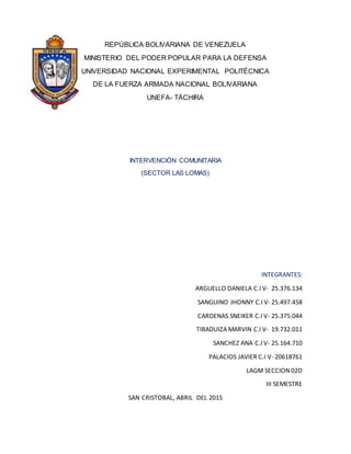 REPÚBLICA BOLIVARIANA DE VENEZUELA
MINISTERIO DEL PODER POPULAR PARA LA DEFENSA
UNIVERSIDAD NACIONAL EXPERIMENTAL POLITÉCNICA
DE LA FUERZA ARMADA NACIONAL BOLIVARIANA
UNEFA- TÁCHIRA
INTERVENCIÓN COMUNITARIA
(SECTOR LAS LOMAS)
INTEGRANTES:
ARGUELLO DANIELA C.I V- 25.376.134
SANGUINO JHONNY C.I V- 25.497.458
CARDENAS SNEIKER C.I V- 25.375.044
TIBADUIZA MARVIN C.I V- 19.732.011
SANCHEZ ANA C.I V- 25.164.710
PALACIOS JAVIER C.I V- 20618761
LAGM SECCION 02D
III SEMESTRE
SAN CRISTOBAL, ABRIL DEL 2015
 