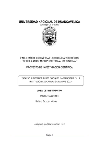 UNIVERSIDAD NACIONAL DE HUANCAVELICA
(Creada por Ley N° 25265)

FACULTAD DE INGENIERIA ELECTRONICA Y SISTEMAS
ESCUELA ACADEMICO PROFESIONAL DE SISTEMAS
PROYECTO DE INVESTIGACION CIENTIFICA

“ACCESO A INTERNET, REDES SOCIALES Y APRENDIZAJE EN LA
INSTITUCIÓN EDUCATIVAS DE PAMPAS 2013”

LINEA DE INVESTIGACION
PRESENTADO POR:
Sedano Escobar, Michael

HUANCAVELICA 02 DE JUNIO DEL 2013

Página 1

 