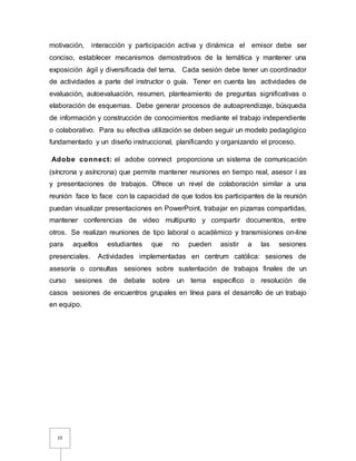 10
motivación, interacción y participación activa y dinámica el emisor debe ser
conciso, establecer mecanismos demostrativos de la temática y mantener una
exposición ágil y diversificada del terna. Cada sesión debe tener un coordinador
de actividades a parte del instructor o guía. Tener en cuenta las actividades de
evaluación, autoevaluación, resumen, planteamiento de preguntas significativas o
elaboración de esquemas. Debe generar procesos de autoaprendizaje, búsqueda
de información y construcción de conocimientos mediante el trabajo independiente
o colaborativo. Para su efectiva utilización se deben seguir un modelo pedagógico
fundamentado y un diseño instruccional, planificando y organizando el proceso.
Adobe connect: el adobe connect proporciona un sistema de comunicación
(síncrona y asíncrona) que permite mantener reuniones en tiempo real, asesor í as
y presentaciones de trabajos. Ofrece un nivel de colaboración similar a una
reunión face to face con la capacidad de que todos los participantes de la reunión
puedan visualizar presentaciones en PowerPoint, trabajar en pizarras compartidas,
mantener conferencias de video multipunto y compartir documentos, entre
otros. Se realizan reuniones de tipo laboral o académico y transmisiones on-line
para aquellos estudiantes que no pueden asistir a las sesiones
presenciales. Actividades implementadas en centrum católica: sesiones de
asesoría o consultas sesiones sobre sustentación de trabajos finales de un
curso sesiones de debate sobre un tema específico o resolución de
casos sesiones de encuentros grupales en línea para el desarrollo de un trabajo
en equipo.
 