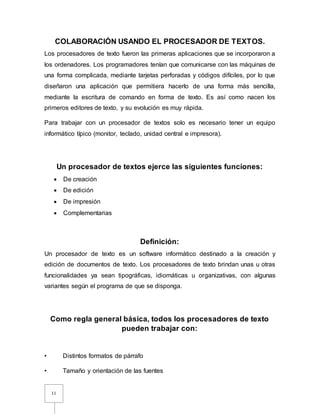11
COLABORACIÓN USANDO EL PROCESADOR DE TEXTOS.
Los procesadores de texto fueron las primeras aplicaciones que se incorporaron a
los ordenadores. Los programadores tenían que comunicarse con las máquinas de
una forma complicada, mediante tarjetas perforadas y códigos difíciles, por lo que
diseñaron una aplicación que permitiera hacerlo de una forma más sencilla,
mediante la escritura de comando en forma de texto. Es así como nacen los
primeros editores de texto, y su evolución es muy rápida.
Para trabajar con un procesador de textos solo es necesario tener un equipo
informático típico (monitor, teclado, unidad central e impresora).
Un procesador de textos ejerce las siguientes funciones:
 De creación
 De edición
 De impresión
 Complementarias
Definición:
Un procesador de texto es un software informático destinado a la creación y
edición de documentos de texto. Los procesadores de texto brindan unas u otras
funcionalidades ya sean tipográficas, idiomáticas u organizativas, con algunas
variantes según el programa de que se disponga.
Como regla general básica, todos los procesadores de texto
pueden trabajar con:
• Distintos formatos de párrafo
• Tamaño y orientación de las fuentes
 