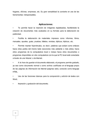 13
hogares, oficinas, empresas, etc. Su gran versatilidad la convierte en una de las
herramientas indispensables.
Aplicaciones:
• Te permite hacer la inserción de imágenes digitalizadas, facilitándote la
creación de documentos más acabados en su formato para la elaboración de
publicidad.
• Facilita la elaboración de materiales impresos como informes, libros,
manuales, apuntes, guías, pruebas, folletos, revistas, dípticos, trípticos, etc.
• Permite insertar hipervínculos, es decir, palabras que actúan como enlaces
hacia otras partes del mismo texto (secciones más adelante o más atrás), hacia
otros programas de la computadora local o incluso hacia otros documentos o
programas disponibles en otra computadora con la que la PC local esté conectada
a través de una Intranet o de Internet.
• A la hora de guardar el documento elaborado, el programa permite grabarlo,
ya sea como documento normal o como archivo codificado en el lenguaje propio
de las páginas de información de Internet (páginas web), conocido como lenguaje
HTML.
• Uso de las funciones básicas para la composición y edición de textos con
Word.
• Impresión y grabación del documento.
 