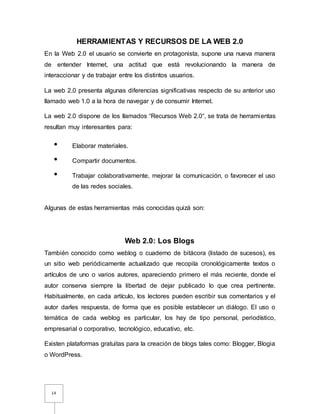 14
HERRAMIENTAS Y RECURSOS DE LA WEB 2.0
En la Web 2.0 el usuario se convierte en protagonista, supone una nueva manera
de entender Internet, una actitud que está revolucionando la manera de
interaccionar y de trabajar entre los distintos usuarios.
La web 2.0 presenta algunas diferencias significativas respecto de su anterior uso
llamado web 1.0 a la hora de navegar y de consumir Internet.
La web 2.0 dispone de los llamados “Recursos Web 2.0“, se trata de herramientas
resultan muy interesantes para:
• Elaborar materiales.
• Compartir documentos.
• Trabajar colaborativamente, mejorar la comunicación, o favorecer el uso
de las redes sociales.
Algunas de estas herramientas más conocidas quizá son:
Web 2.0: Los Blogs
También conocido como weblog o cuaderno de bitácora (listado de sucesos), es
un sitio web periódicamente actualizado que recopila cronológicamente textos o
artículos de uno o varios autores, apareciendo primero el más reciente, donde el
autor conserva siempre la libertad de dejar publicado lo que crea pertinente.
Habitualmente, en cada artículo, los lectores pueden escribir sus comentarios y el
autor darles respuesta, de forma que es posible establecer un diálogo. El uso o
temática de cada weblog es particular, los hay de tipo personal, periodístico,
empresarial o corporativo, tecnológico, educativo, etc.
Existen plataformas gratuitas para la creación de blogs tales como: Blogger, Blogia
o WordPress.
 