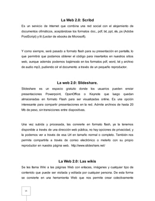 15
La Web 2.0: Scribd
Es un servicio de Internet que combina una red social con el alojamiento de
documentos ofimáticos, aceptándose los formatos doc., pdf, txt, ppt, xls, ps (Adobe
PostScript) y lit (Lector de ebooks de Microsoft).
Y como siempre, será pasado a formato flash para su presentación en pantalla, lo
que permitirá que podamos obtener el código para insertarlos en nuestros sitios
web, aunque además podemos bajárnoslo en los formatos pdf, word, txt y archivo
de audio mp3, pudiendo oír el documento a través de un pequeño reproductor.
La web 2.0: Slideshare.
Slideshare es un espacio gratuito donde los usuarios pueden enviar
presentaciones Powerpoint, OpenOffice o Keynote que luego quedan
almacenadas en formato Flash para ser visualizadas online. Es una opción
interesante para compartir presentaciones en la red. Admite archivos de hasta 20
Mb de peso, sin transiciones entre diapositivas.
Una vez subida y procesada, las convierte en formato flash, ya la tenemos
disponible a través de una dirección web pública, no hay opciones de privacidad, y
la podemos ver a través de esa Url en tamaño normal o completo. También nos
permite compartirla a través de correo electrónico o meterlo con su propio
reproductor en nuestra página web. http://www.slideshare.net/
La Web 2.0: Las wikis
Se les llama Wiki a las páginas Web con enlaces, imágenes y cualquier tipo de
contenido que puede ser visitada y editada por cualquier persona. De esta forma
se convierte en una herramienta Web que nos permite crear colectivamente
 
