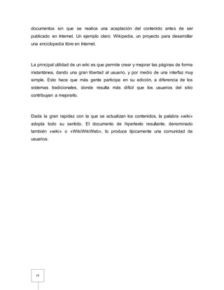 16
documentos sin que se realice una aceptación del contenido antes de ser
publicado en Internet. Un ejemplo claro: Wikipedia, un proyecto para desarrollar
una enciclopedia libre en Internet.
La principal utilidad de un wiki es que permite crear y mejorar las páginas de forma
instantánea, dando una gran libertad al usuario, y por medio de una interfaz muy
simple. Esto hace que más gente participe en su edición, a diferencia de los
sistemas tradicionales, donde resulta más difícil que los usuarios del sitio
contribuyan a mejorarlo.
Dada la gran rapidez con la que se actualizan los contenidos, la palabra «wiki»
adopta todo su sentido. El documento de hipertexto resultante, denominado
también «wiki» o «WikiWikiWeb», lo produce típicamente una comunidad de
usuarios.
 