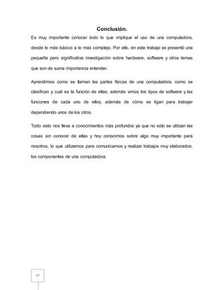 17
Conclusión.
Es muy importante conocer todo lo que implique el uso de una computadora,
desde lo más básico a lo más complejo. Por ello, en este trabajo se presentó una
pequeña pero significativa investigación sobre hardware, software y otros temas
que son de suma importancia entender.
Aprendimos como se llaman las partes físicas de una computadora, como se
clasifican y cuál es la función de ellas; además vimos los tipos de software y las
funciones de cada uno de ellos, además de cómo se ligan para trabajar
dependiendo unos de los otros.
Todo esto nos lleva a conocimientos más profundos ya que no sólo se utilizan las
cosas sin conocer de ellas y hoy conocimos sobre algo muy importante para
nosotros, lo que utilizamos para comunicarnos y realizar trabajos muy elaborados,
los componentes de una computadora.
 