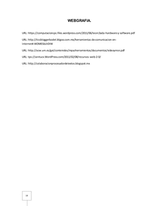 18
WEBGRAFIA.
URL: https://computacioncpc.files.wordpress.com/2011/06/teorc3ada-hardware-y-software.pdf
URL: http://ticsbloggerbodet.bligoo.com.mx/herramientas-de-comunicacion-en-
internet#.WDMESbLhDIW
URL: http://ocw.um.es/gat/contenidos/mpazherramientas/documentos/videoymsn.pdf
URL: tps://sentucv.WordPress.com/2011/02/08/recursos-web-2-0/
URL: http://colaboracionprocesadordetextos.blogspot.mx
 