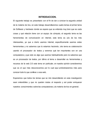INTRODUCCION.
El siguiente trabajo es presentado con el fin de dar a conocer la segunda unidad
de la materia de tics, en este trabajo desarrollaremos cuatro temas el primer tema
de Software y hardware donde se espera que se entienda muy bien que es cada
cosas y qué relación tiene con un equipo de cómputo, el segundo tema es las
herramientas de comunicación en internet, este tema es uno de los más
interesantes, ya que a diario usamos internet, específicamente usamos estas
herramientas y no sabemos que lo estamos haciendo, otro tema es colaboración
usando el procesador de textos y veremos qué tan importantes son en una
computadora y que esto es algo que usamos habitualmente pero no sabemos que
es un procesador de textos, por último el tema a desarrollar es herramientas y
recursos de la web 2.0 este tema en particular, en nuestra opinión consideremos
que es el que más desconocemos por lo cual aquí profundizaremos más para
conocer todo lo que conlleve a esa web.
Esperamos que todos los temas que se irán desarrollando en esta investigación
sean entendibles y que no queden dudas al respecto y así poder enriquecer
nuestros conocimientos sobre las computadoras y la materia de tics en general.
 