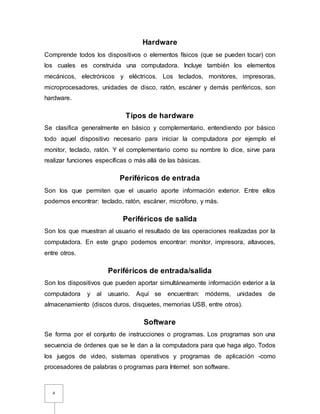 4
Hardware
Comprende todos los dispositivos o elementos físicos (que se pueden tocar) con
los cuales es construida una computadora. Incluye también los elementos
mecánicos, electrónicos y eléctricos. Los teclados, monitores, impresoras,
microprocesadores, unidades de disco, ratón, escáner y demás periféricos, son
hardware.
Tipos de hardware
Se clasifica generalmente en básico y complementario, entendiendo por básico
todo aquel dispositivo necesario para iniciar la computadora por ejemplo el
monitor, teclado, ratón. Y el complementario como su nombre lo dice, sirve para
realizar funciones específicas o más allá de las básicas.
Periféricos de entrada
Son los que permiten que el usuario aporte información exterior. Entre ellos
podemos encontrar: teclado, ratón, escáner, micrófono, y más.
Periféricos de salida
Son los que muestran al usuario el resultado de las operaciones realizadas por la
computadora. En este grupo podemos encontrar: monitor, impresora, altavoces,
entre otros.
Periféricos de entrada/salida
Son los dispositivos que pueden aportar simultáneamente información exterior a la
computadora y al usuario. Aquí se encuentran: módems, unidades de
almacenamiento (discos duros, disquetes, memorias USB, entre otros).
Software
Se forma por el conjunto de instrucciones o programas. Los programas son una
secuencia de órdenes que se le dan a la computadora para que haga algo. Todos
los juegos de video, sistemas operativos y programas de aplicación -como
procesadores de palabras o programas para Internet son software.
 
