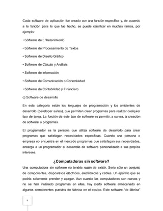 6
Cada software de aplicación fue creado con una función específica y, de acuerdo
a la función para la que fue hecho, se puede clasificar en muchas ramas, por
ejemplo:
• Software de Entretenimiento
• Software de Procesamiento de Textos
• Software de Diseño Gráfico
• Software de Cálculo y Análisis
• Software de Información
• Software de Comunicación o Conectividad
• Software de Contabilidad y Financiero
c) Software de desarrollo
En esta categoría están los lenguajes de programación y los ambientes de
desarrollo (developer suites), que permiten crear programas para realizar cualquier
tipo de tarea. La función de este tipo de software es permitir, a su vez, la creación
de software o programas.
El programador es la persona que utiliza software de desarrollo para crear
programas que satisfagan necesidades específicas. Cuando una persona o
empresa no encuentra en el mercado programas que satisfagan sus necesidades,
encarga a un programador el desarrollo de software personalizado a sus propios
intereses.
¿Computadoras sin software?
Una computadora sin software no tendría razón de existir. Sería sólo un conjunto
de componentes, dispositivos eléctricos, electrónicos y cables. Un aparato que se
podría solamente prender y apagar. Aun cuando las computadoras son nuevas y
no se han instalado programas en ellas, hay cierto software almacenado en
algunos componentes puestos de fábrica en el equipo. Este software “de fábrica”
 