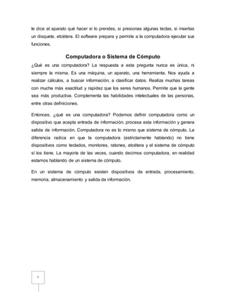 7
le dice al aparato qué hacer si lo prendes, si presionas algunas teclas, si insertas
un disquete, etcétera. El software prepara y permite a la computadora ejecutar sus
funciones.
Computadora o Sistema de Cómputo
¿Qué es una computadora? La respuesta a esta pregunta nunca es única, ni
siempre la misma. Es una máquina, un aparato, una herramienta. Nos ayuda a
realizar cálculos, a buscar información, a clasificar datos. Realiza muchas tareas
con mucha más exactitud y rapidez que los seres humanos. Permite que la gente
sea más productiva. Complementa las habilidades intelectuales de las personas,
entre otras definiciones.
Entonces, ¿qué es una computadora? Podemos definir computadora como un
dispositivo que acepta entrada de información, procesa esta información y genera
salida de información. Computadora no es lo mismo que sistema de cómputo. La
diferencia radica en que la computadora (estrictamente hablando) no tiene
dispositivos como teclados, monitores, ratones, etcétera y el sistema de cómputo
sí los tiene. La mayoría de las veces, cuando decimos computadora, en realidad
estamos hablando de un sistema de cómputo.
En un sistema de cómputo existen dispositivos de entrada, procesamiento,
memoria, almacenamiento y salida de información.
 