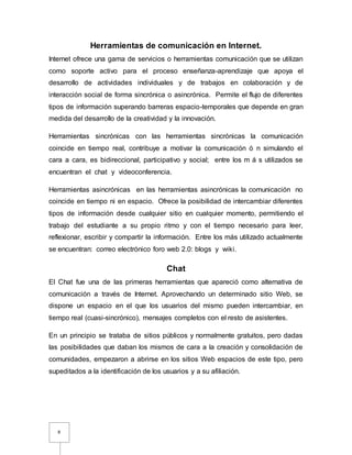 8
Herramientas de comunicación en Internet.
Internet ofrece una gama de servicios o herramientas comunicación que se utilizan
como soporte activo para el proceso enseñanza-aprendizaje que apoya el
desarrollo de actividades individuales y de trabajos en colaboración y de
interacción social de forma sincrónica o asincrónica. Permite el flujo de diferentes
tipos de información superando barreras espacio-temporales que depende en gran
medida del desarrollo de la creatividad y la innovación.
Herramientas sincrónicas con las herramientas sincrónicas la comunicación
coincide en tiempo real, contribuye a motivar la comunicación ó n simulando el
cara a cara, es bidireccional, participativo y social; entre los m á s utilizados se
encuentran el chat y videoconferencia.
Herramientas asincrónicas en las herramientas asincrónicas la comunicación no
coincide en tiempo ni en espacio. Ofrece la posibilidad de intercambiar diferentes
tipos de información desde cualquier sitio en cualquier momento, permitiendo el
trabajo del estudiante a su propio ritmo y con el tiempo necesario para leer,
reflexionar, escribir y compartir la información. Entre los más utilizado actualmente
se encuentran: correo electrónico foro web 2.0: blogs y wiki.
Chat
El Chat fue una de las primeras herramientas que apareció como alternativa de
comunicación a través de Internet. Aprovechando un determinado sitio Web, se
dispone un espacio en el que los usuarios del mismo pueden intercambiar, en
tiempo real (cuasi-sincrónico), mensajes completos con el resto de asistentes.
En un principio se trataba de sitios públicos y normalmente gratuitos, pero dadas
las posibilidades que daban los mismos de cara a la creación y consolidación de
comunidades, empezaron a abrirse en los sitios Web espacios de este tipo, pero
supeditados a la identificación de los usuarios y a su afiliación.
 