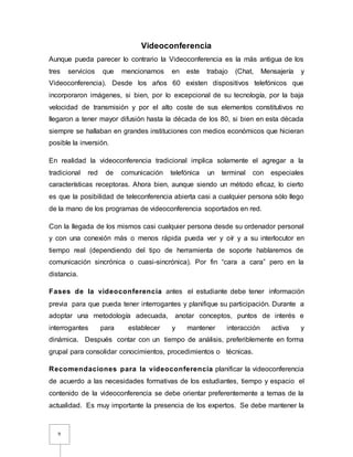 9
Videoconferencia
Aunque pueda parecer lo contrario la Videoconferencia es la más antigua de los
tres servicios que mencionamos en este trabajo (Chat, Mensajería y
Videoconferencia). Desde los años 60 existen dispositivos telefónicos que
incorporaron imágenes, si bien, por lo excepcional de su tecnología, por la baja
velocidad de transmisión y por el alto coste de sus elementos constitutivos no
llegaron a tener mayor difusión hasta la década de los 80, si bien en esta década
siempre se hallaban en grandes instituciones con medios económicos que hicieran
posible la inversión.
En realidad la videoconferencia tradicional implica solamente el agregar a la
tradicional red de comunicación telefónica un terminal con especiales
características receptoras. Ahora bien, aunque siendo un método eficaz, lo cierto
es que la posibilidad de teleconferencia abierta casi a cualquier persona sólo llego
de la mano de los programas de videoconferencia soportados en red.
Con la llegada de los mismos casi cualquier persona desde su ordenador personal
y con una conexión más o menos rápida pueda ver y oír y a su interlocutor en
tiempo real (dependiendo del tipo de herramienta de soporte hablaremos de
comunicación sincrónica o cuasi-sincrónica). Por fin “cara a cara” pero en la
distancia.
Fases de la videoconferencia antes el estudiante debe tener información
previa para que pueda tener interrogantes y planifique su participación. Durante a
adoptar una metodología adecuada, anotar conceptos, puntos de interés e
interrogantes para establecer y mantener interacción activa y
dinámica. Después contar con un tiempo de análisis, preferiblemente en forma
grupal para consolidar conocimientos, procedimientos o técnicas.
Recomendaciones para la videoconferencia planificar la videoconferencia
de acuerdo a las necesidades formativas de los estudiantes, tiempo y espacio el
contenido de la videoconferencia se debe orientar preferentemente a temas de la
actualidad. Es muy importante la presencia de los expertos. Se debe mantener la
 