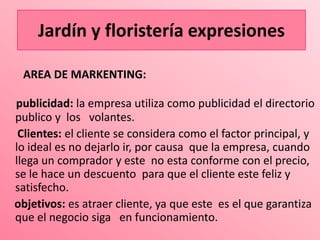 Jardín y floristería expresiones

 AREA DE MARKENTING:

publicidad: la empresa utiliza como publicidad el directorio
publico y los volantes.
 Clientes: el cliente se considera como el factor principal, y
lo ideal es no dejarlo ir, por causa que la empresa, cuando
llega un comprador y este no esta conforme con el precio,
se le hace un descuento para que el cliente este feliz y
satisfecho.
objetivos: es atraer cliente, ya que este es el que garantiza
que el negocio siga en funcionamiento.
 