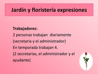 Jardín y floristería expresiones
Jardín               expresiones

Trabajadores:
2 personas trabajan diariamente
(secretaria y el administrador)
En temporada trabajan 4.
(2 secretarias, el administrador y el
ayudante)
 