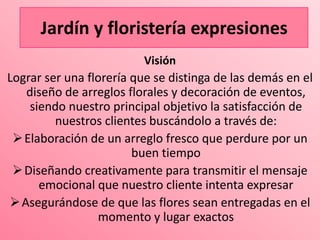 Jardín y floristería expresiones
                         Visión
Lograr ser una florería que se distinga de las demás en el
   diseño de arreglos florales y decoración de eventos,
    siendo nuestro principal objetivo la satisfacción de
         nuestros clientes buscándolo a través de:
  Elaboración de un arreglo fresco que perdure por un
                        buen tiempo
  Diseñando creativamente para transmitir el mensaje
      emocional que nuestro cliente intenta expresar
 Asegurándose de que las flores sean entregadas en el
                 momento y lugar exactos
 