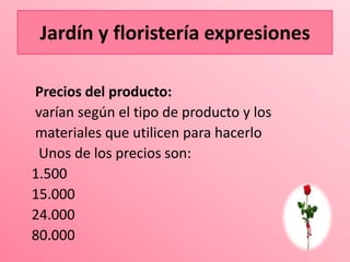 Jardín yyfloristería expresiones
   Jardín floristería expresiones

Precios del producto:
varían según el tipo de producto y los
materiales que utilicen para hacerlo
 Unos de los precios son:
1.500
15.000
24.000
80.000
 