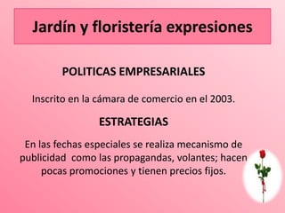Jardín y floristería expresiones

         POLITICAS EMPRESARIALES

  Inscrito en la cámara de comercio en el 2003.

                 ESTRATEGIAS
 En las fechas especiales se realiza mecanismo de
publicidad como las propagandas, volantes; hacen
     pocas promociones y tienen precios fijos.
 