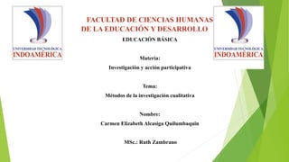 FACULTAD DE CIENCIAS HUMANAS
DE LA EDUCACIÓN Y DESARROLLO
EDUCACIÓN BÁSICA
Materia:
Investigación y acción participativa
Tema:
Métodos de la investigación cualitativa
Nombre:
Carmen Elizabeth Alcasiga Quilumbaquin
MSc.: Ruth Zambrano
 