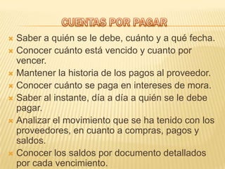  Saber a quién se le debe, cuánto y a qué fecha.
 Conocer cuánto está vencido y cuanto por
  vencer.
 Mantener la historia de los pagos al proveedor.
 Conocer cuánto se paga en intereses de mora.
 Saber al instante, día a día a quién se le debe
  pagar.
 Analizar el movimiento que se ha tenido con los
  proveedores, en cuanto a compras, pagos y
  saldos.
 Conocer los saldos por documento detallados
  por cada vencimiento.
 